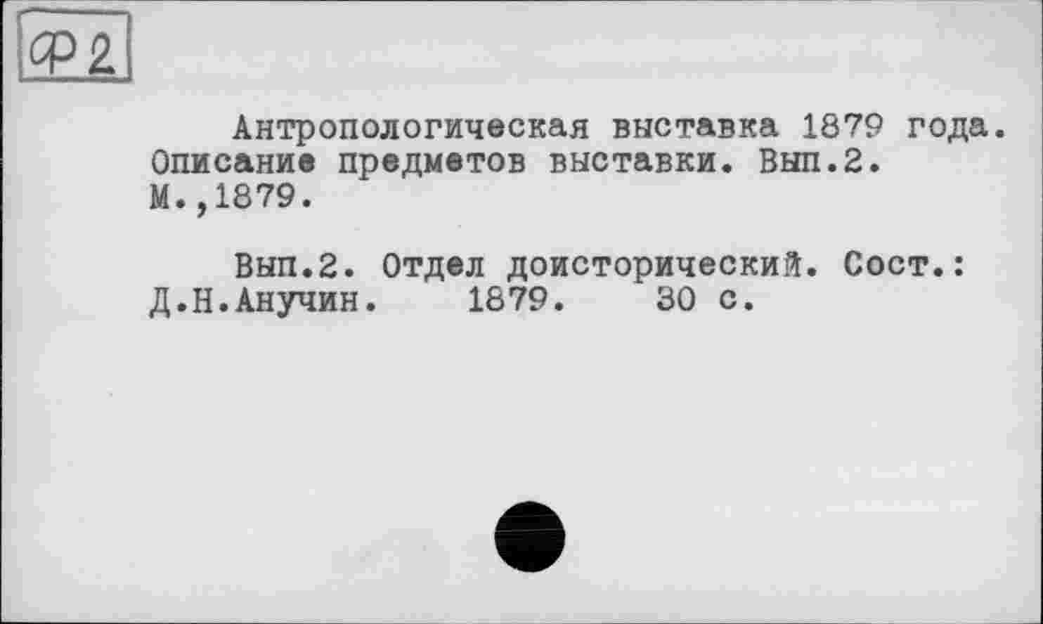 ﻿Ф2
Антропологическая выставка 1879 года.
Описание предметов выставки. Вып.2. М.,1879.
Вып.2. Отдел доисторический. Сост.: Д.Н.Анучин. 1879.	30 с.